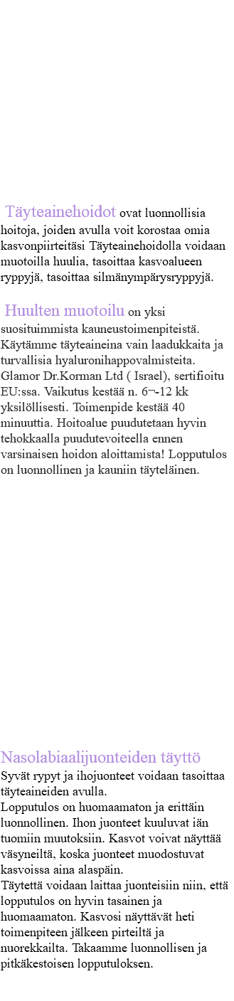&nbsp;Täyteainehoidot Täyteainehoidot ovat luonnollisia hoitoja, joiden avulla voit korostaa omia kasvonpiirteitäsi Täyteainehoidolla voidaan muotoilla huulia, tasoittaa kasvoalueen ryppyjä, tasoittaa silmänympärysryppyjä. Huulten muotoilu on yksi suosituimmista kauneustoimenpiteistä. Käytämme täyteaineina vain laadukkaita ja turvallisia hyaluronihappovalmisteita. Glamor Dr.Korman Ltd ( Israel), sertifioitu EU:ssa. Vaikutus kestää n. 6¬-12 kk yksilöllisesti. Toimenpide kestää 40 minuuttia. Hoitoalue puudutetaan hyvin tehokkaalla puudutevoiteella ennen varsinaisen hoidon aloittamista! Lopputulos on luonnollinen ja kauniin täyteläinen. Nasolabiaalijuonteiden täyttö Syvät rypyt ja ihojuonteet voidaan tasoittaa täyteaineiden avulla. Lopputulos on huomaamaton ja erittäin luonnollinen. Ihon juonteet kuuluvat iän tuomiin muutoksiin. Kasvot voivat näyttää väsyneiltä, koska juonteet muodostuvat kasvoissa aina alaspäin. Täytettä voidaan laittaa juonteisiin niin, että lopputulos on hyvin tasainen ja huomaamaton. Kasvosi näyttävät heti toimenpiteen jälkeen pirteiltä ja nuorekkailta. Takaamme luonnollisen ja pitkäkestoisen lopputuloksen. 