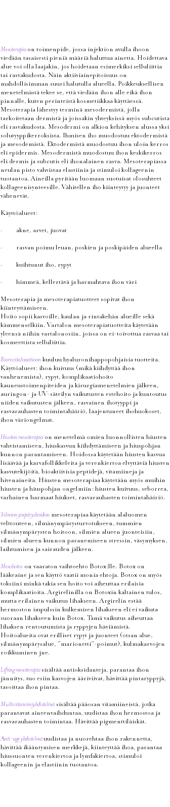 &nbsp;Mesoterapia Mesoterapia on toimenpide, jossa injektion avulla ihoon viedään tasaisesti pieniä määriä haluttua ainetta. Hoidettava alue voi olla laajakin, jos hoidetaan esimerkiksi selluliittia tai rasvakudosta. Näin aktiiviainepitoisuus on mahdollisimman suuri halutulla alueella. Poikkeuksellisen menetelmästä tekee se, että viedään ihon alle eikä ihon pinnalle, kuten perinteistä kosmetiikkaa käyttäessä. Mesoterapia lähestyy terminä mesodermistä, jolla tarkoitetaan dermistä ja joissakin yhteyksissä myös subcutista eli rasvakudosta. Mesodermi on alkion kehityksen alussa yksi solutyyppikerroksista. Ihmisen iho muodostuu ektodermistä ja mesodemistä. Ektodermistä muodostuu ihon uloin kerros eli epidermis. Mesodermistä muodostuu ihon keskikerros eli dermis ja subcutis eli ihonalainen rasva. Mesoterapiassa neulan pisto vahvistaa elastiinia ja stimuloi kollageenin tuotantoa. Aineilla pyritään luomaan suotuisat olosuhteet kollageenisynteesille. Vähitellen iho kiinteytyy ja juonteet vähenevät. Käyttöalueet: · akne, arvet, juovat · rasvan poimu leuan, poskien ja poskipäiden alueella · kuihtunut iho, rypyt · himmeä, kellertävä ja harmahtava ihon väri Mesoterapia ja mesoterapiatuotteet sopivat ihon kiinteyttämiseen. Hoito sopii kasvoille, kaulan ja rintakehän alueille sekä kämmenselkiin. Vartalon mesoterapiatuotteita käytetään yleensä niihin vartalonosiin, joissa on ei-toivottua rasvaa tai kosmeettista selluliittia. Biorevitalisaatioon kuuluu hyaluronihappopohjaisia tuotteita. Käyttöalueet: ihon kuivuus (mikä kiihdyttää ihon vanhenemista), rypyt, komplikaatiohoito kauneustoimenpiteiden ja kirurgiamenetelmien jälkeen, auringon- ja UV-säteilyn vaikutusten estehoito ja kuntoutus niiden vaikutusten jälkeen, rasvainen ihotyyppi ja rasvarauhasten toimintahäiriö, laajentuneet ihohuokoset, ihon väriongelmat. Hiusten mesoterapia on menetelmä omien luonnollisten hiusten vahvistamiseen, hiuskasvun kiihdyttämiseen ja hiuspohjan kunnon parantamiseen. Hoidossa käytetään hiusten kasvua lisäävää ja karvafollikkeleita ja verenkiertoa elvyttäviä hiusten kasvutekijöitä, bioaktiivisia peptidejä, vitamiineja ja hivenaineita. Hiusten mesoterapiaa käytetään myös muihin hiusten ja hiuspohjan ongelmiin: hiusten kuivuus, seborrea, varhainen harmaat hiukset, rasvarauhasten toimintahäiriö. Silmien ympäryshoidon mesoterapiaa käytetään alaluomen velttouteen, silmänympärysturvotukseen, tummien silmänympärysten hoitoon, silmien alueen juonteisiin, silmien alueen kunnon paranemiseen stressin, väsymyksen, laihtumisen ja sairauden jälkeen. Mesobotox on vaaraton vaihtoehto Botox:lle. Botox on lääkeaine ja sen käyttö vaatii monia ehtoja. Botox on myös toksiini minkä takia sen hoito voi aiheuttaa erilaisia komplikaatioita. Argirelinilla on Botoxin kaltainen tulos, mutta erilainen vaikutus lihakseen. Argirelin estää hermoston impulssin kulkemisen lihakseen eli ei vaikuta suoraan lihakseen kuin Botox. Tämä vaikutus aiheuttaa lihaksen rentoutumista ja ryppyjen häviämistä. Hoitoalueita ovat erilliset rypyt ja juonteet (otsan alue, silmänympärysalue, ”marionetti”-poimut), kulmakarvojen roikkuminen jne. Lifting mesoterapia sisältää antioksidanteja, parantaa ihon jännitys, tuo esiin kasvojen ääriviivat, hävittää pintaryppyjä, tasoittaa ihon pintaa. Multivitamiiniyhdistelmä sisältää pääosan vitamiineistä, jotka parantavat aineenvaihduntaa, uudistaa ihon hermostoa ja rasvarauhasten toimintaa. Hävittää pigmenttiläiskät. Anti-age yhdistelmä uudistaa ja nuorehtaa ihon rakennetta, hävittää ikääntymisen merkkejä, kiinteyttää ihoa, parantaa hiussuonten verenkiertoa ja lymfakiertoa, stimuloi kollageenin ja elastiinin tuotantoa. 